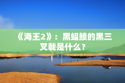 《海王2》：黑蝠鲼的黑三叉戟是什么？