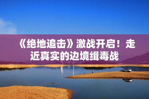 《绝地追击》激战开启！走近真实的边境缉毒战