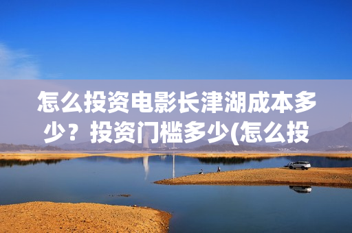 怎么投资电影长津湖成本多少？投资门槛多少(怎么投资一部电影)