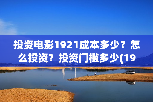 投资电影1921成本多少?怎么投资?投资门槛多少(1921电影投资项目) 投资电影1921成本多少?怎么投资?投资门槛多少(1921电影投资项目)