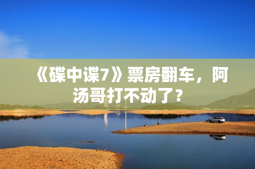 《碟中谍7》票房翻车，阿汤哥打不动了？