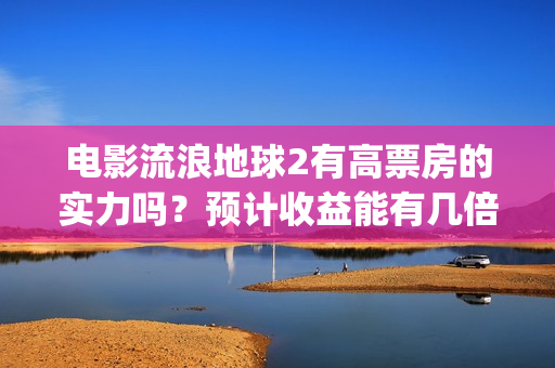 电影流浪地球2有高票房的实力吗？预计收益能有几倍？(电影流浪地球2自上映以来打破多个中国影视记录)