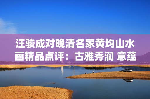 汪骏成对晚清名家黄均山水画精品点评：古雅秀润 意蕴悠长(汪俊成个人信息)