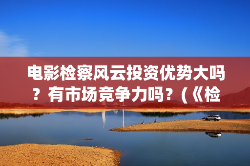 电影检察风云投资优势大吗？有市场竞争力吗？(《检察风云》)