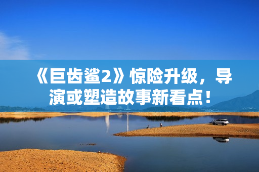 《巨齿鲨2》惊险升级，导演或塑造故事新看点！