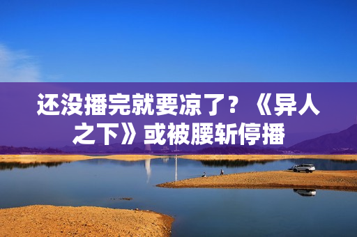 还没播完就要凉了？《异人之下》或被腰斩停播