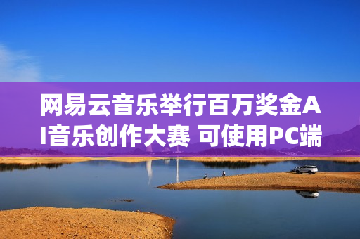 网易云音乐举行百万奖金AI音乐创作大赛 可使用PC端“天音AI写歌”创作(网易云举办的音乐节目叫什么)