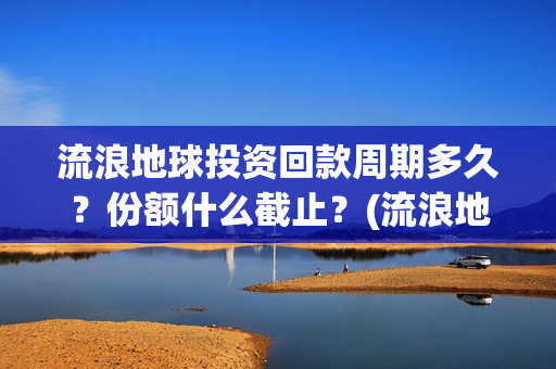 流浪地球投资回款周期多久？份额什么截止？(流浪地球 投资方是谁)