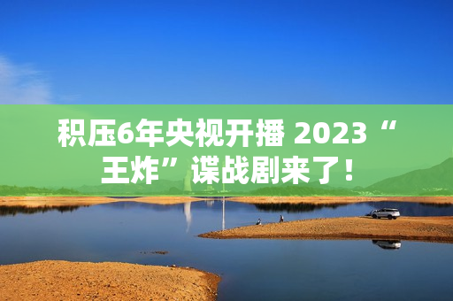 积压6年央视开播 2023“王炸”谍战剧来了！