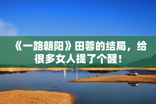 《一路朝阳》田蓉的结局，给很多女人提了个醒！