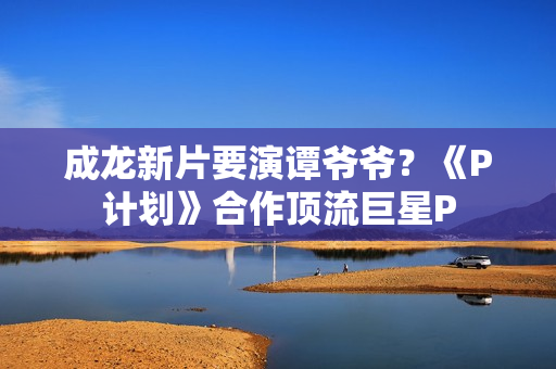 成龙新片要演谭爷爷？《P计划》合作顶流巨星P