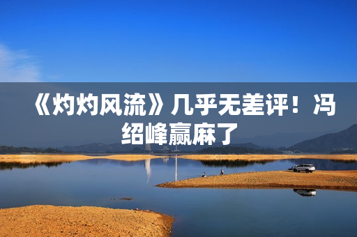 《灼灼风流》几乎无差评！冯绍峰赢麻了