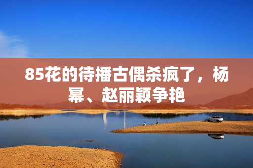 85花的待播古偶杀疯了，杨幂、赵丽颖争艳