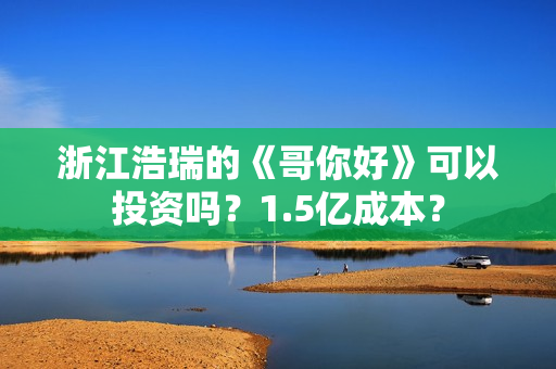 浙江浩瑞的《哥你好》可以投资吗？1.5亿成本？