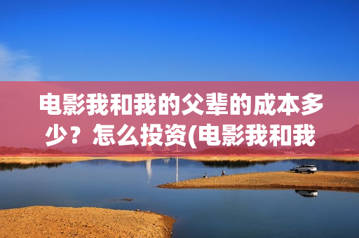 电影我和我的父辈的成本多少？怎么投资(电影我和我的父辈免费高清播放完整版观后感)