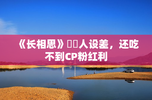 《长相思》玱玹人设差，还吃不到CP粉红利