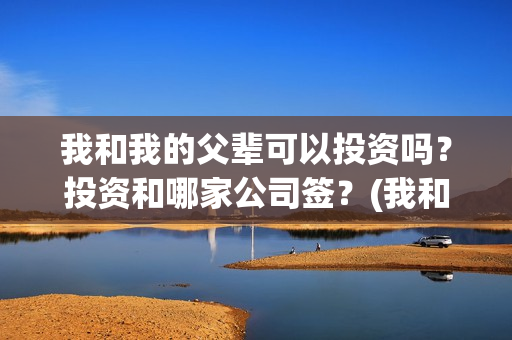 我和我的父辈可以投资吗？投资和哪家公司签？(我和我的父辈是啥片)