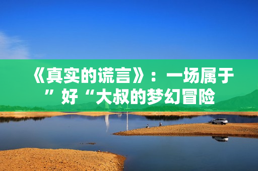 《真实的谎言》：一场属于”好“大叔的梦幻冒险