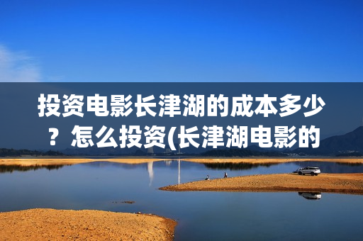 投资电影长津湖的成本多少？怎么投资(长津湖电影的投资)
