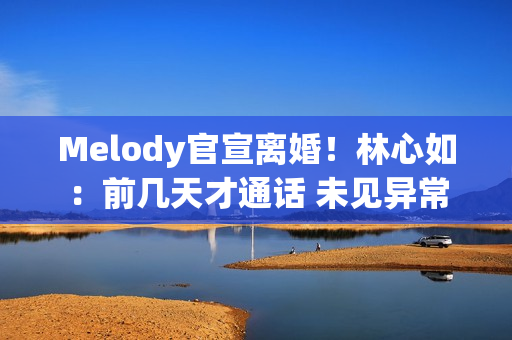 Melody官宣离婚！林心如：前几天才通话 未见异常