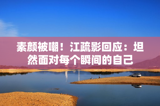 素颜被嘲！江疏影回应：坦然面对每个瞬间的自己