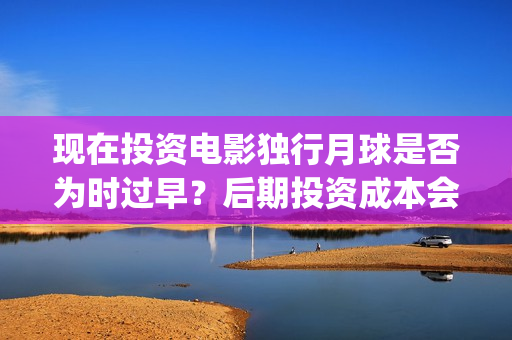 现在投资电影独行月球是否为时过早？后期投资成本会涨吗？(投资电影真的赚钱吗)