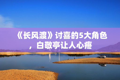 《长风渡》讨喜的5大角色，白敬亭让人心疼