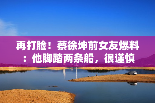 再打脸！蔡徐坤前女友爆料：他脚踏两条船，很谨慎