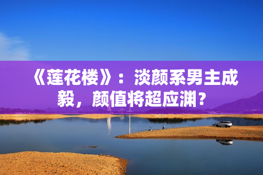 《莲花楼》：淡颜系男主成毅，颜值将超应渊？