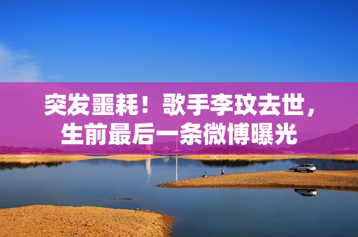 突发噩耗！歌手李玟去世，生前最后一条微博曝光