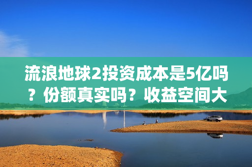 流浪地球2投资成本是5亿吗？份额真实吗？收益空间大吗？(流浪地球2总出品方)