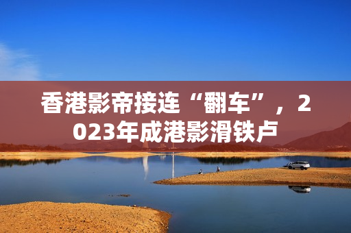 香港影帝接连“翻车”，2023年成港影滑铁卢
