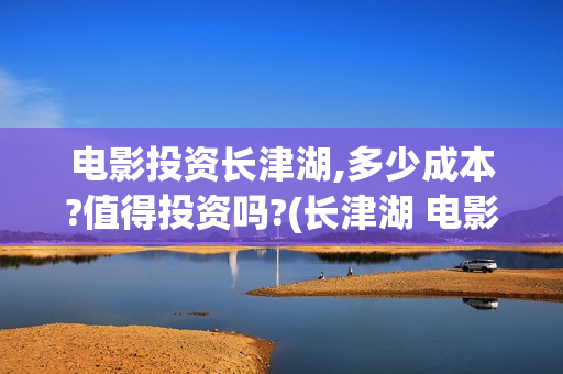 电影投资长津湖,多少成本?值得投资吗?(长津湖 电影 投资)
