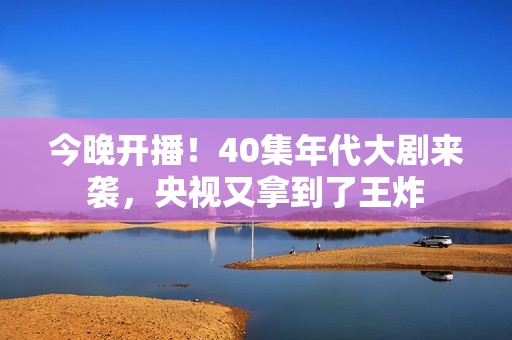今晚开播！40集年代大剧来袭，央视又拿到了王炸