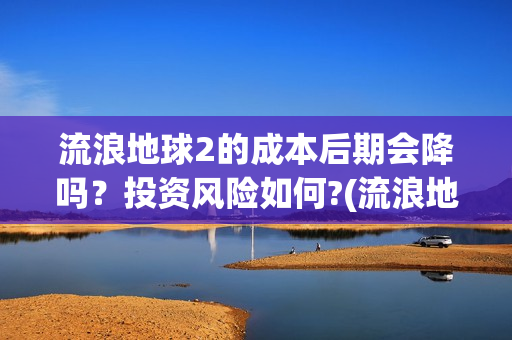 流浪地球2的成本后期会降吗？投资风险如何?(流浪地球2成就)