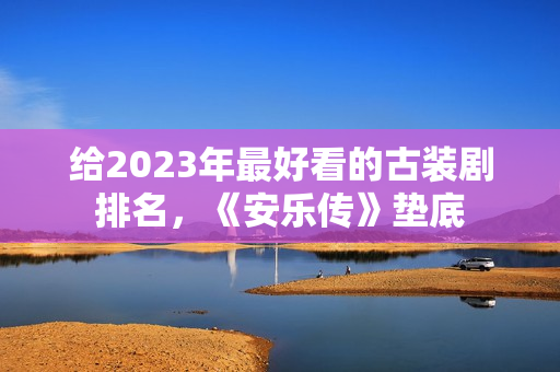 给2023年最好看的古装剧排名，《安乐传》垫底