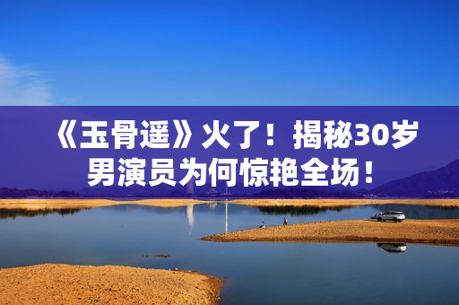 《玉骨遥》火了！揭秘30岁男演员为何惊艳全场！