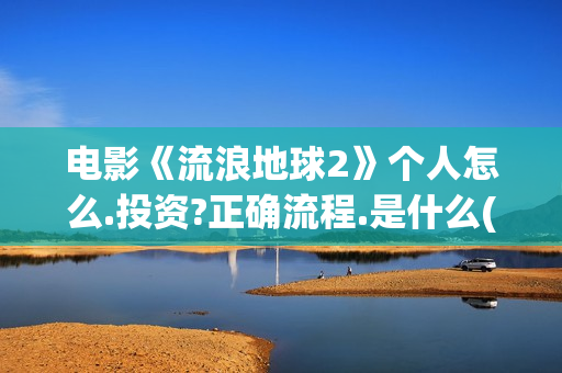 电影《流浪地球2》个人怎么.投资?正确流程.是什么(电影流浪地球2)