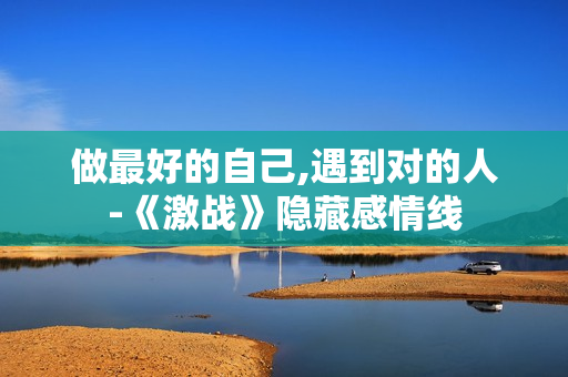 做最好的自己,遇到对的人-《激战》隐藏感情线