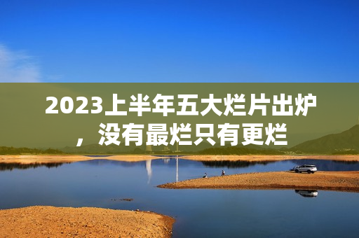 2023上半年五大烂片出炉，没有最烂只有更烂