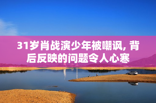 31岁肖战演少年被嘲讽, 背后反映的问题令人心寒