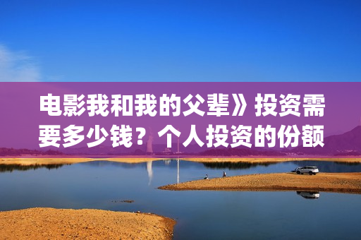 电影我和我的父辈》投资需要多少钱？个人投资的份额是真实的吗？(电影我和我的父亲演员表全部)