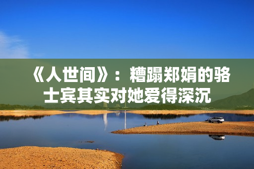 《人世间》：糟蹋郑娟的骆士宾其实对她爱得深沉