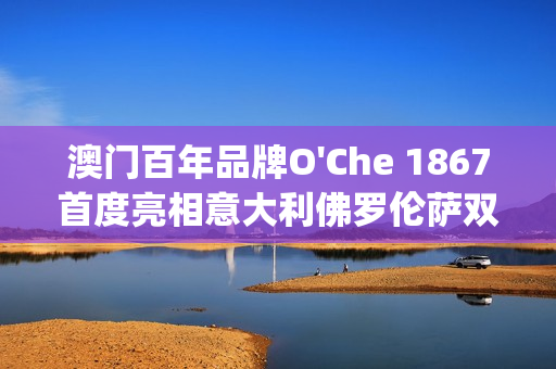 澳门百年品牌O'Che 1867首度亮相意大利佛罗伦萨双年展(澳门国际老品牌值得信赖)