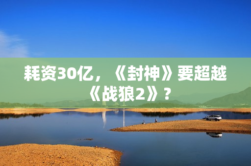 耗资30亿，《封神》要超越《战狼2》？