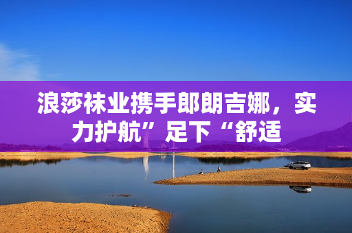 浪莎袜业携手郎朗吉娜，实力护航”足下“舒适