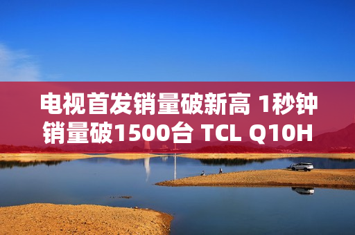 电视首发销量破新高 1秒钟销量破1500台 TCL Q10H 实至名归！
