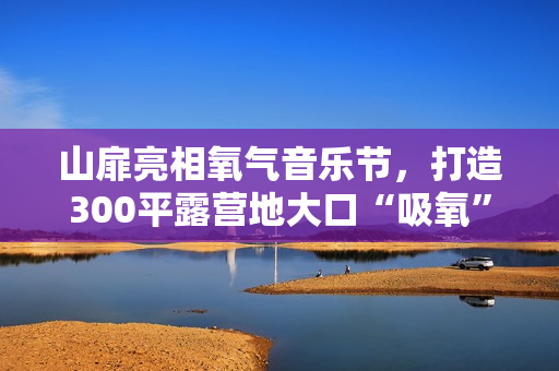 山扉亮相氧气音乐节，打造300平露营地大口“吸氧”