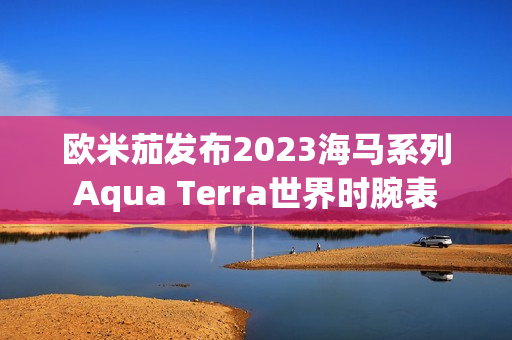 欧米茄发布2023海马系列Aqua Terra世界时腕表 欧米茄发布2023海马系列Aqua Terra世界时腕表