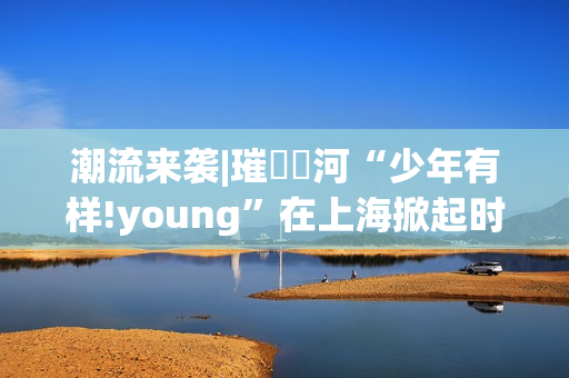 潮流来袭|璀燦瑆河“少年有样!young”在上海掀起时尚风暴